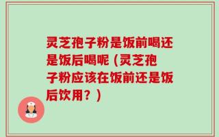 灵芝孢子粉是饭前喝还是饭后喝呢 (灵芝孢子粉应该在饭前还是饭后饮用？)