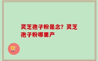 灵芝孢子粉是念？灵芝孢子粉哪里产