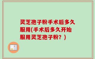 灵芝孢子粉手术后多久服用(手术后多久开始服用灵芝孢子粉？)