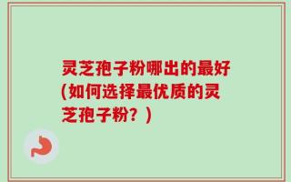 灵芝孢子粉哪出的最好(如何选择最优质的灵芝孢子粉？)