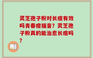 灵芝孢子粉对长痘有效吗青春痘福音？灵芝孢子粉真的能治愈长痘吗？