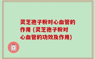 灵芝孢子粉对心血管的作用 (灵芝孢子粉对心血管的功效及作用)