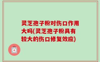 灵芝孢子粉对伤口作用大吗(灵芝孢子粉具有较大的伤口修复效应)