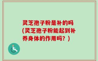 灵芝孢子粉是补的吗 (灵芝孢子粉能起到补养身体的作用吗？)
