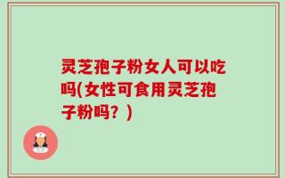 灵芝孢子粉女人可以吃吗(女性可食用灵芝孢子粉吗？)