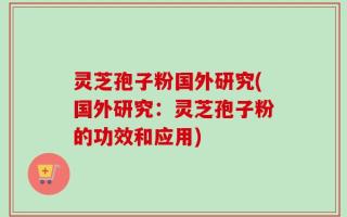 灵芝孢子粉国外研究(国外研究：灵芝孢子粉的功效和应用)