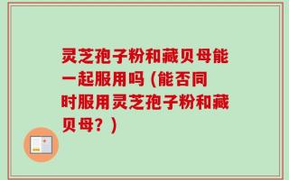 灵芝孢子粉和藏贝母能一起服用吗 (能否同时服用灵芝孢子粉和藏贝母？)