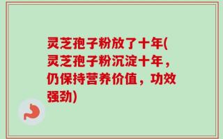 灵芝孢子粉放了十年(灵芝孢子粉沉淀十年，仍保持营养价值，功效强劲)