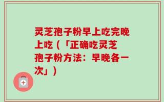 灵芝孢子粉早上吃完晚上吃 (「正确吃灵芝孢子粉方法：早晚各一次」)