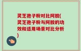 灵芝孢子粉对比阿胶(灵芝孢子粉与阿胶的功效和适用场景对比分析)