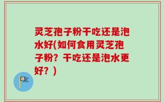 灵芝孢子粉干吃还是泡水好(如何食用灵芝孢子粉？干吃还是泡水更好？)