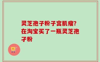 灵芝孢子粉子宫肌瘤？在淘宝买了一瓶灵芝孢孑粉