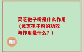 灵芝孢子粉是什么作用 (灵芝孢子粉的功效与作用是什么？)