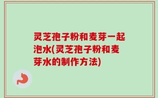 灵芝孢子粉和麦芽一起泡水(灵芝孢子粉和麦芽水的制作方法)