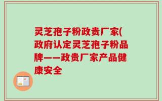 灵芝孢子粉政贵厂家(政府认定灵芝孢子粉品牌——政贵厂家产品健康安全