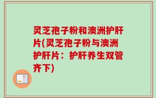 灵芝孢子粉和澳洲护肝片(灵芝孢子粉与澳洲护肝片：护肝养生双管齐下)