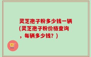 灵芝孢子粉多少钱一辆(灵芝孢子粉价格查询，每辆多少钱？)