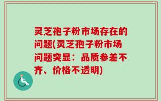 灵芝孢子粉市场存在的问题(灵芝孢子粉市场问题突显：品质参差不齐、价格不透明)