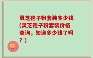 灵芝孢子粉套装多少钱(灵芝孢子粉套装价格查询，知道多少钱了吗？)