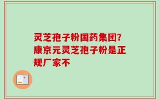 灵芝孢子粉国药集团？康京元灵芝孢子粉是正规厂家不