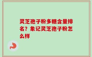 灵芝孢子粉多糖含量排名？象记灵芝孢子粉怎么样