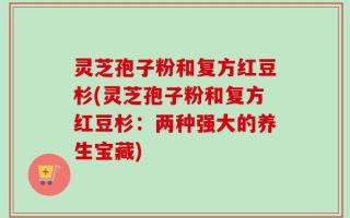 灵芝孢子粉和复方红豆杉(灵芝孢子粉和复方红豆杉：两种强大的养生宝藏)