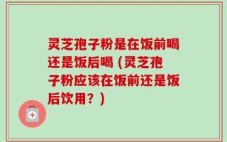 灵芝孢子粉是在饭前喝还是饭后喝 (灵芝孢子粉应该在饭前还是饭后饮用？)