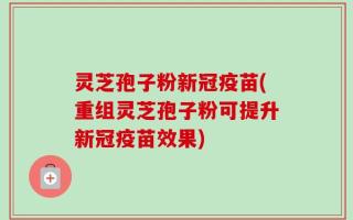 灵芝孢子粉新冠疫苗(重组灵芝孢子粉可提升新冠疫苗效果)
