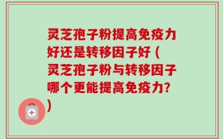 灵芝孢子粉提高免疫力好还是转移因子好 (灵芝孢子粉与转移因子哪个更能提高免疫力？)