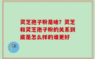 灵芝孢子粉是啥？灵芝和灵芝孢子粉的关系到底是怎么样的谁更好