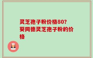 灵芝孢子粉价格80？葵同德灵芝孢子粉的价格