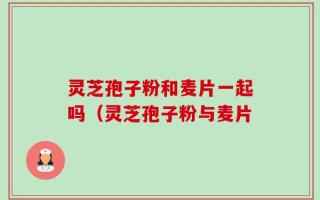 灵芝孢子粉和麦片一起吗（灵芝孢子粉与麦片