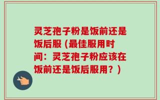 灵芝孢子粉是饭前还是饭后服 (最佳服用时间：灵芝孢子粉应该在饭前还是饭后服用？)