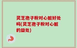 灵芝孢子粉对心脏好处吗(灵芝孢子粉对心脏的益处)