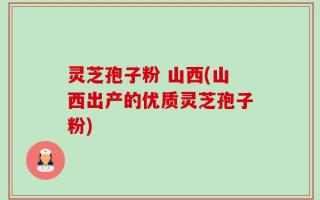 灵芝孢子粉 山西(山西出产的优质灵芝孢子粉)