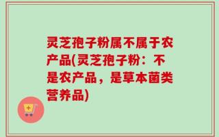 灵芝孢子粉属不属于农产品(灵芝孢子粉：不是农产品，是草本菌类营养品)