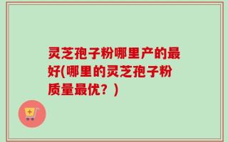 灵芝孢子粉哪里产的最好(哪里的灵芝孢子粉质量最优？)