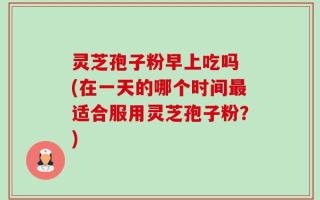 灵芝孢子粉早上吃吗 (在一天的哪个时间最适合服用灵芝孢子粉？)