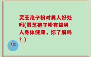 灵芝孢子粉对男人好处吗(灵芝孢子粉有益男人身体健康，你了解吗？)