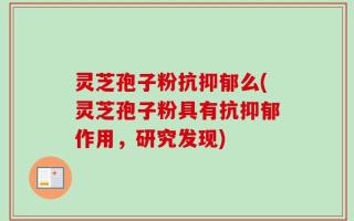 灵芝孢子粉抗抑郁么(灵芝孢子粉具有抗抑郁作用，研究发现)