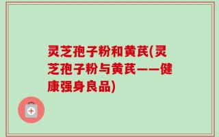 灵芝孢子粉和黄芪(灵芝孢子粉与黄芪——健康强身良品)