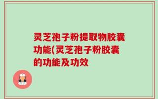 灵芝孢子粉提取物胶囊功能(灵芝孢子粉胶囊的功能及功效