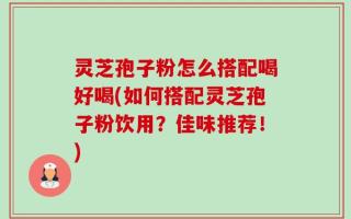 灵芝孢子粉怎么搭配喝好喝(如何搭配灵芝孢子粉饮用？佳味推荐！)