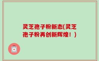 灵芝孢子粉新态(灵芝孢子粉再创新辉煌！)