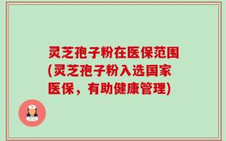 灵芝孢子粉在医保范围(灵芝孢子粉入选国家医保，有助健康管理)