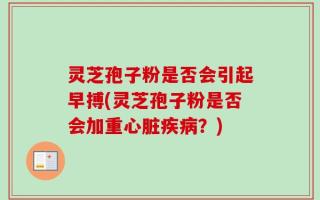 灵芝孢子粉是否会引起早搏(灵芝孢子粉是否会加重心脏疾病？)