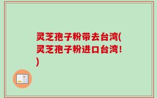 灵芝孢子粉带去台湾(灵芝孢子粉进口台湾！)