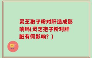 灵芝孢子粉对肝造成影响吗(灵芝孢子粉对肝脏有何影响？)