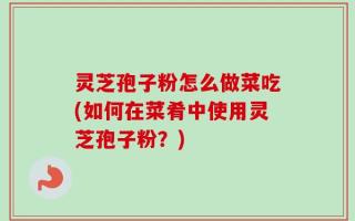 灵芝孢子粉怎么做菜吃(如何在菜肴中使用灵芝孢子粉？)