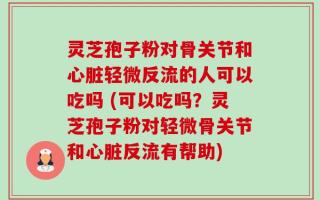 灵芝孢子粉对骨关节和心脏轻微反流的人可以吃吗 (可以吃吗？灵芝孢子粉对轻微骨关节和心脏反流有帮助)